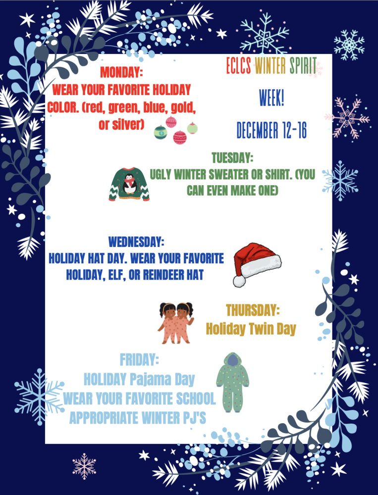 Blue back ground with snow flakes with the following text- ECLCS WINTER SPIRIT WEEK DEC. 12-16 Monday wear your favorite holiday color (red, green, blue, gold, or silver) Tuesday- ugly winter sweater or shirt. (you can even make one) Wednesday- holiday hat day. wear your favorite holiday, elf, or reindeer hat Thursday- Holiday twin day.  Friday- Holiday pajama day wear your favorite school appropriate winter pj's