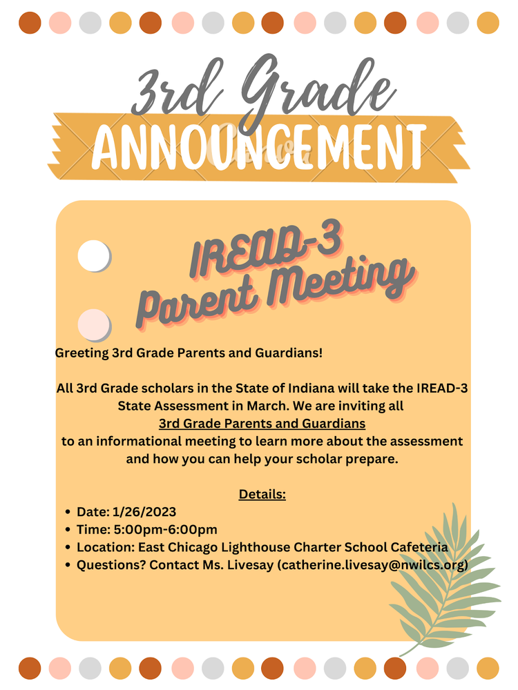 pink, red,gray and mustard color dots at the bottom and top of flyer stating 3rd grade announcement IREAD-3 Parent meeting...Greeting 3rd grade parents and guardians! all 3rd grade scholars in the State of Indiana will take the IREAD-3 State Assessment in March. We are inviting all 3rd grade parents and guardians to an informational meeting to learn more about the assessment and how you can help your scholar prepare.  Details: Date- 1/26/2023. Time: 5pm-6pm Location: East Chicago Lighthouse Charter School Cafeteria. Question: Contact Ms. Livesay at Catherine.livesay@nwilcs.org